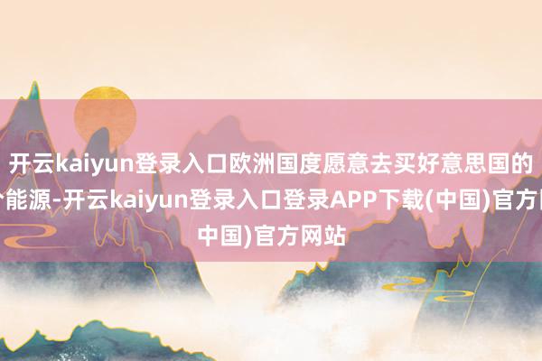 开云kaiyun登录入口欧洲国度愿意去买好意思国的高价能源-开云kaiyun登录入口登录APP下载(中国)官方网站