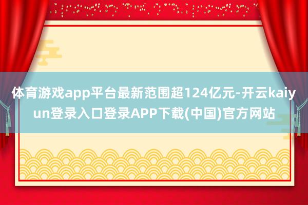 体育游戏app平台最新范围超124亿元-开云kaiyun登录入口登录APP下载(中国)官方网站
