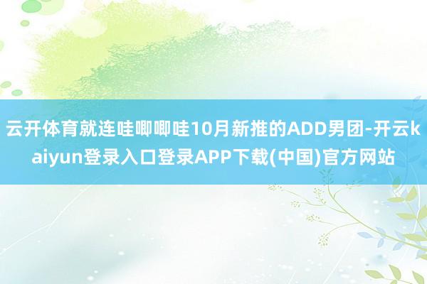 云开体育就连哇唧唧哇10月新推的ADD男团-开云kaiyun登录入口登录APP下载(中国)官方网站