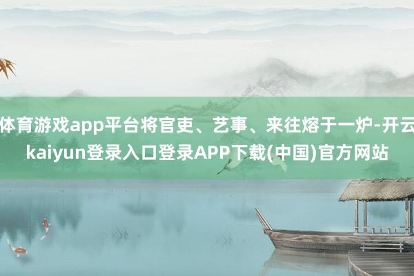 体育游戏app平台将官吏、艺事、来往熔于一炉-开云kaiyun登录入口登录APP下载(中国)官方网站