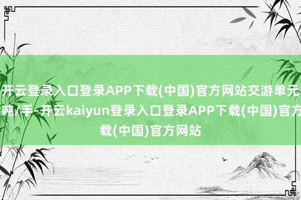 开云登录入口登录APP下载(中国)官方网站交游单元为10吨/手-开云kaiyun登录入口登录APP下载(中国)官方网站