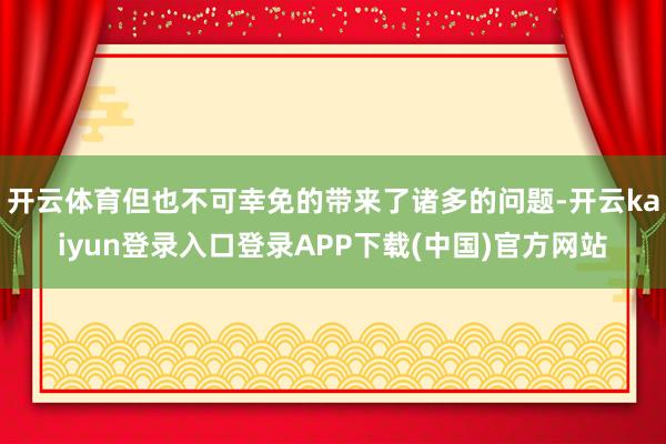 开云体育但也不可幸免的带来了诸多的问题-开云kaiyun登录入口登录APP下载(中国)官方网站