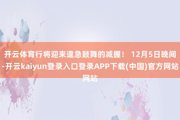 开云体育行将迎来遑急鼓舞的减握！ 　　12月5日晚间-开云kaiyun登录入口登录APP下载(中国)官方网站