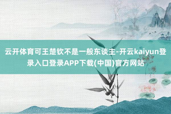 云开体育可王楚钦不是一般东谈主-开云kaiyun登录入口登录APP下载(中国)官方网站