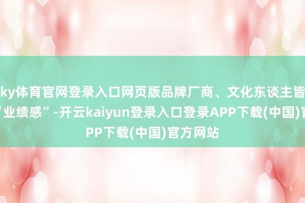 ky体育官网登录入口网页版品牌厂商、文化东谈主皆有一种“业绩感”-开云kaiyun登录入口登录APP下载(中国)官方网站
