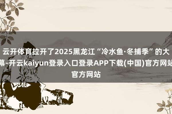 云开体育拉开了2025黑龙江“冷水鱼·冬捕季”的大幕-开云kaiyun登录入口登录APP下载(中国)官方网站
