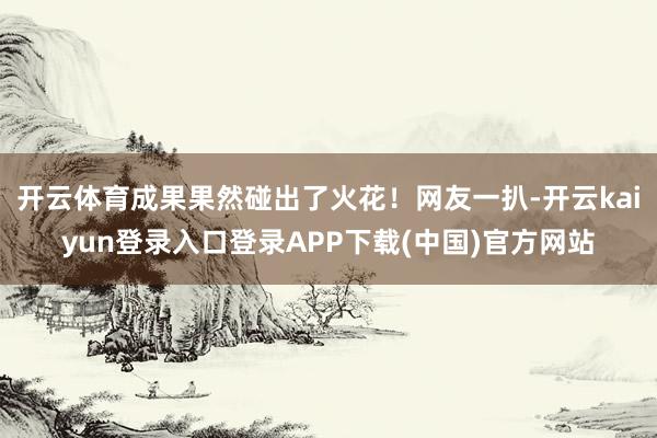 开云体育成果果然碰出了火花！网友一扒-开云kaiyun登录入口登录APP下载(中国)官方网站