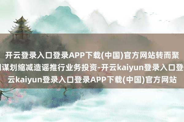 开云登录入口登录APP下载(中国)官方网站转而聚焦转移建树鸿沟；同期谋划缩减造谣推行业务投资-开云kaiyun登录入口登录APP下载(中国)官方网站