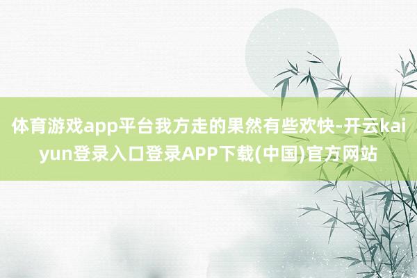 体育游戏app平台我方走的果然有些欢快-开云kaiyun登录入口登录APP下载(中国)官方网站