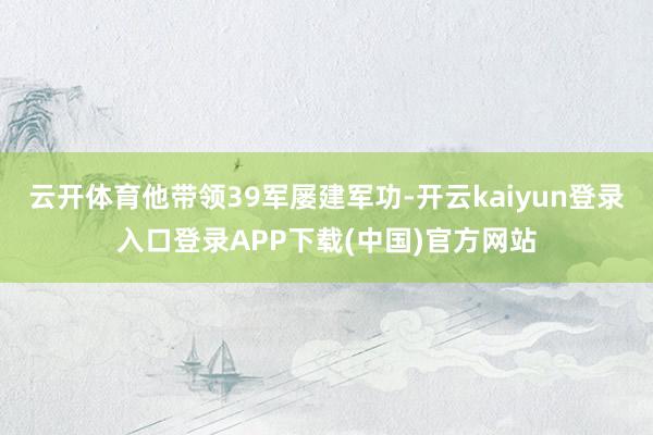 云开体育他带领39军屡建军功-开云kaiyun登录入口登录APP下载(中国)官方网站