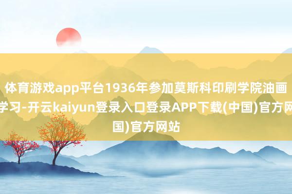 体育游戏app平台1936年参加莫斯科印刷学院油画系学习-开云kaiyun登录入口登录APP下载(中国)官方网站