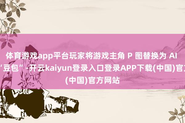 体育游戏app平台玩家将游戏主角 P 图替换为 AI 形象 “豆包”-开云kaiyun登录入口登录APP下载(中国)官方网站