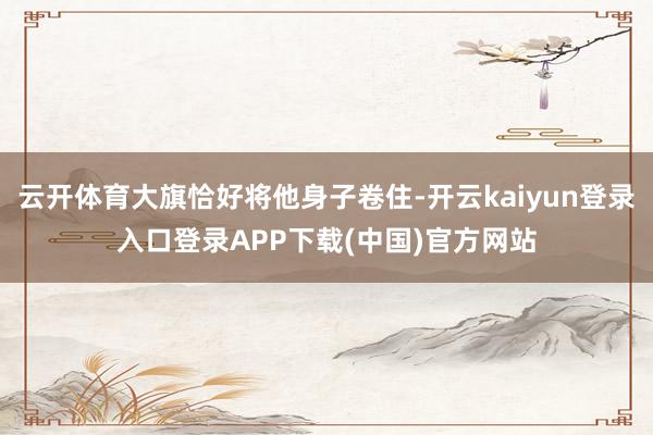 云开体育大旗恰好将他身子卷住-开云kaiyun登录入口登录APP下载(中国)官方网站