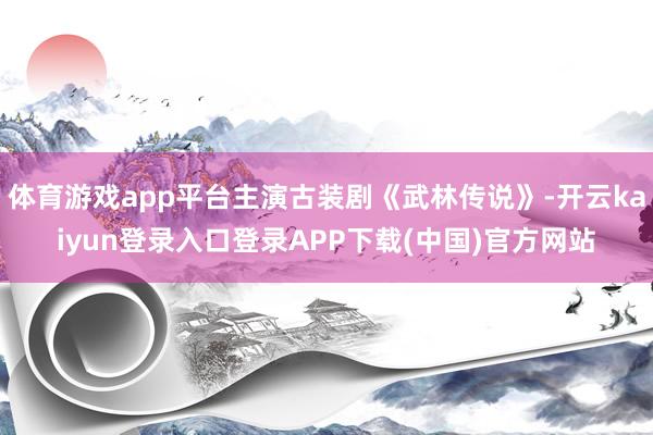 体育游戏app平台主演古装剧《武林传说》-开云kaiyun登录入口登录APP下载(中国)官方网站