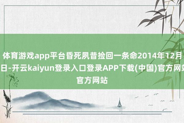 体育游戏app平台昏死夙昔捡回一条命2014年12月1日-开云kaiyun登录入口登录APP下载(中国)官方网站