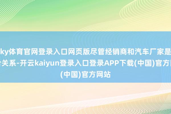 ky体育官网登录入口网页版尽管经销商和汽车厂家是配合关系-开云kaiyun登录入口登录APP下载(中国)官方网站