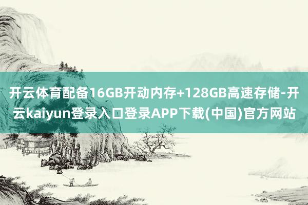 开云体育配备16GB开动内存+128GB高速存储-开云kaiyun登录入口登录APP下载(中国)官方网站