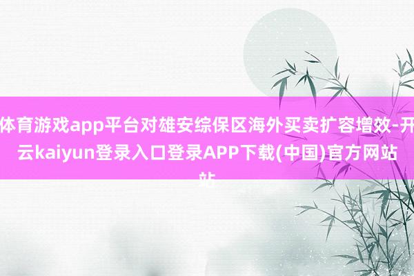 体育游戏app平台对雄安综保区海外买卖扩容增效-开云kaiyun登录入口登录APP下载(中国)官方网站