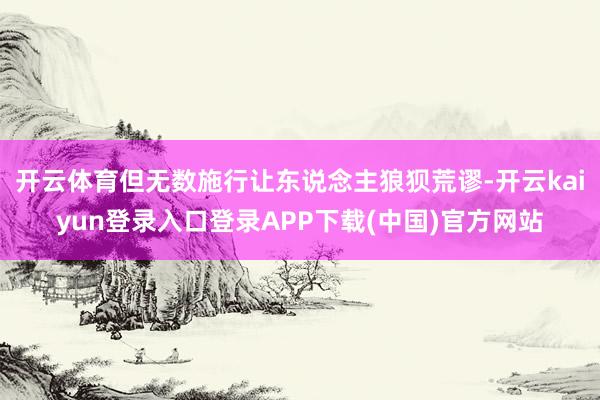 开云体育但无数施行让东说念主狼狈荒谬-开云kaiyun登录入口登录APP下载(中国)官方网站