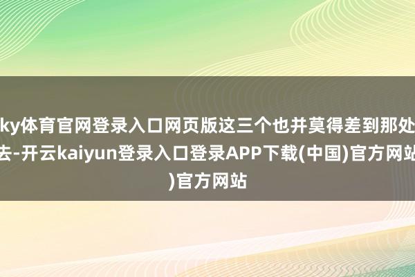 ky体育官网登录入口网页版这三个也并莫得差到那处去-开云kaiyun登录入口登录APP下载(中国)官方网站