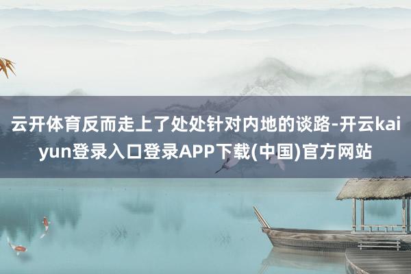 云开体育反而走上了处处针对内地的谈路-开云kaiyun登录入口登录APP下载(中国)官方网站