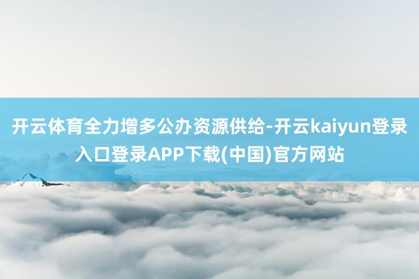 开云体育全力增多公办资源供给-开云kaiyun登录入口登录APP下载(中国)官方网站