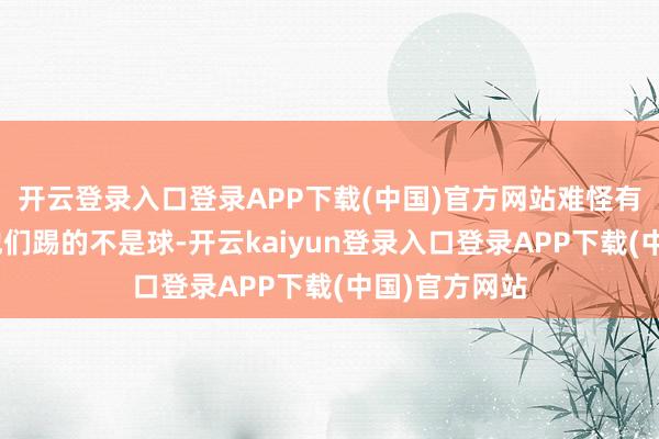 开云登录入口登录APP下载(中国)官方网站难怪有球迷说：“他们踢的不是球-开云kaiyun登录入口登录APP下载(中国)官方网站