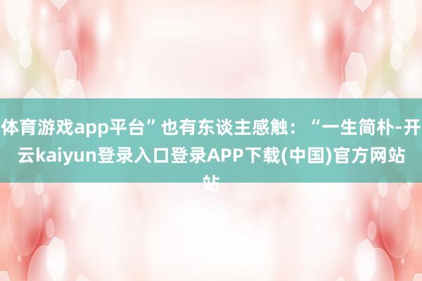 体育游戏app平台”也有东谈主感触：“一生简朴-开云kaiyun登录入口登录APP下载(中国)官方网站
