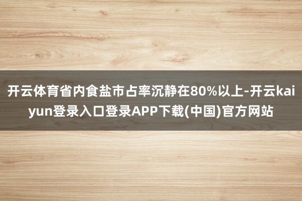 开云体育省内食盐市占率沉静在80%以上-开云kaiyun登录入口登录APP下载(中国)官方网站