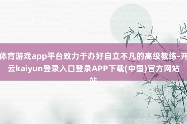 体育游戏app平台致力于办好自立不凡的高级教练-开云kaiyun登录入口登录APP下载(中国)官方网站