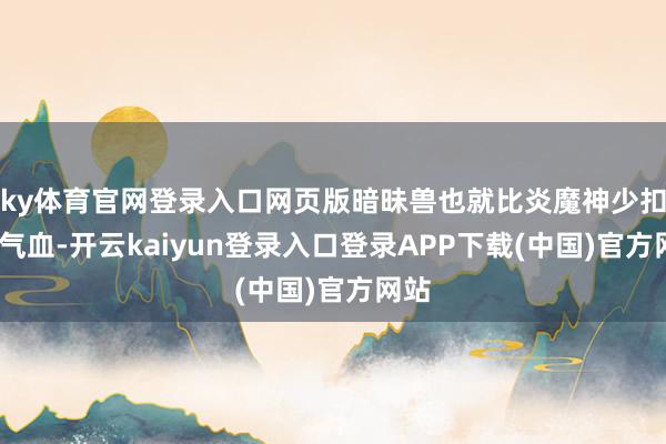 ky体育官网登录入口网页版暗昧兽也就比炎魔神少扣3%气血-开云kaiyun登录入口登录APP下载(中国)官方网站