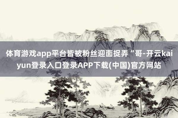 体育游戏app平台皆被粉丝迎面捉弄“哥-开云kaiyun登录入口登录APP下载(中国)官方网站