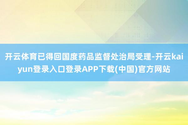 开云体育已得回国度药品监督处治局受理-开云kaiyun登录入口登录APP下载(中国)官方网站