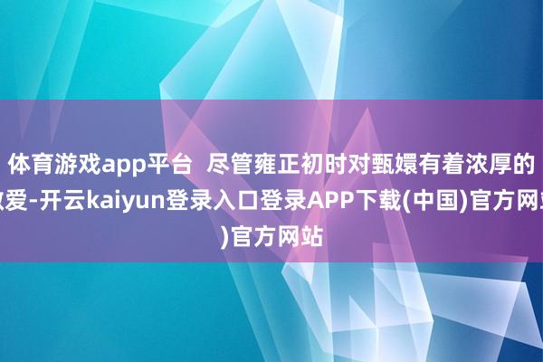 体育游戏app平台  尽管雍正初时对甄嬛有着浓厚的敬爱-开云kaiyun登录入口登录APP下载(中国)官方网站