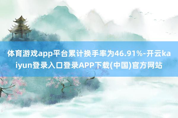 体育游戏app平台累计换手率为46.91%-开云kaiyun登录入口登录APP下载(中国)官方网站