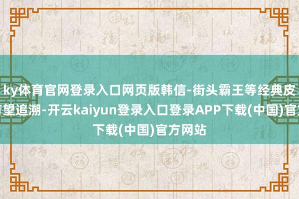 ky体育官网登录入口网页版韩信-街头霸王等经典皮肤也有望追溯-开云kaiyun登录入口登录APP下载(中国)官方网站