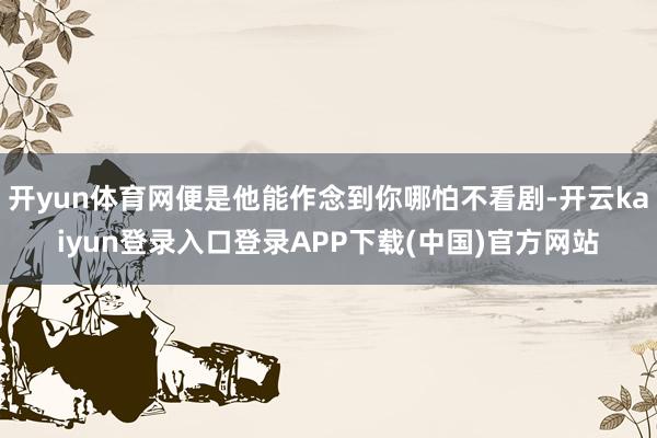开yun体育网便是他能作念到你哪怕不看剧-开云kaiyun登录入口登录APP下载(中国)官方网站