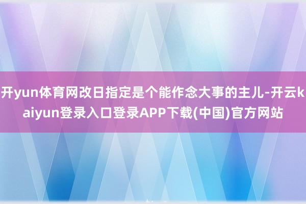 开yun体育网改日指定是个能作念大事的主儿-开云kaiyun登录入口登录APP下载(中国)官方网站