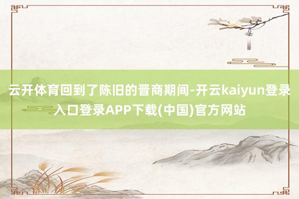 云开体育回到了陈旧的晋商期间-开云kaiyun登录入口登录APP下载(中国)官方网站