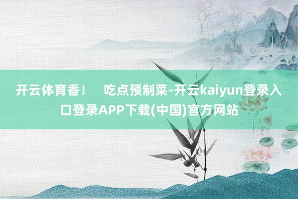 开云体育香！   吃点预制菜-开云kaiyun登录入口登录APP下载(中国)官方网站