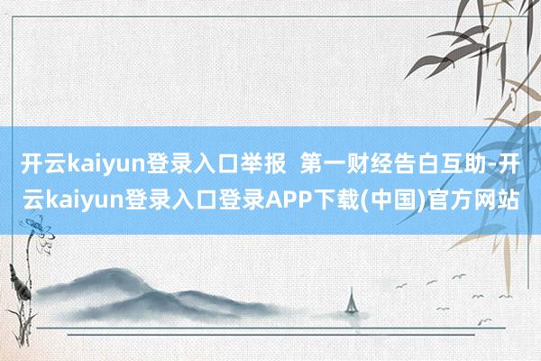 开云kaiyun登录入口举报  第一财经告白互助-开云kaiyun登录入口登录APP下载(中国)官方网站