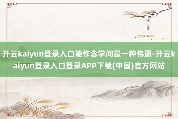 开云kaiyun登录入口能作念学问是一种伟愿-开云kaiyun登录入口登录APP下载(中国)官方网站