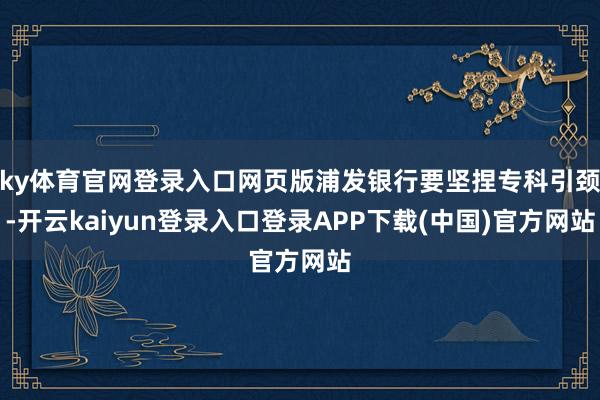 ky体育官网登录入口网页版浦发银行要坚捏专科引颈-开云kaiyun登录入口登录APP下载(中国)官方网站
