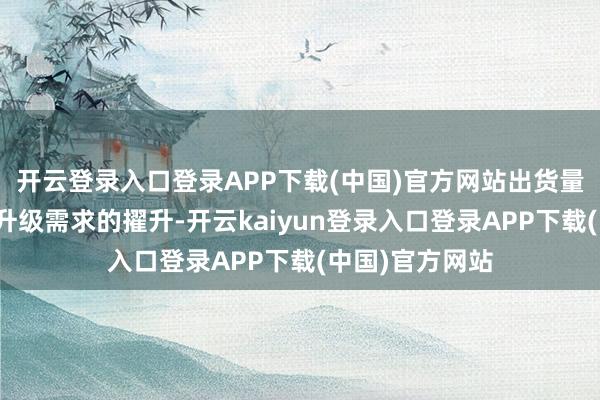 开云登录入口登录APP下载(中国)官方网站出货量的加多及硬件升级需求的擢升-开云kaiyun登录入口登录APP下载(中国)官方网站