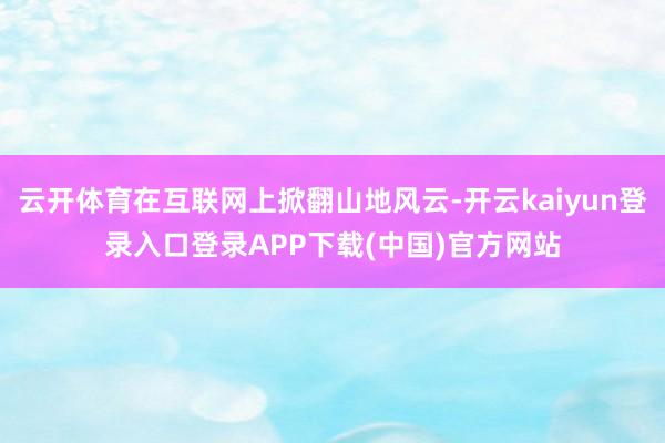 云开体育在互联网上掀翻山地风云-开云kaiyun登录入口登录APP下载(中国)官方网站