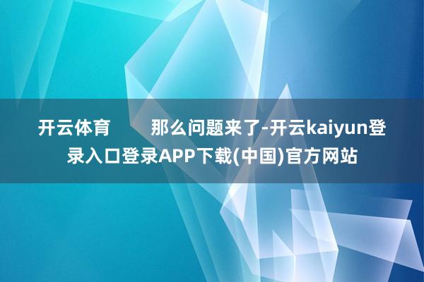 开云体育        那么问题来了-开云kaiyun登录入口登录APP下载(中国)官方网站