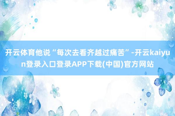 开云体育他说“每次去看齐越过痛苦”-开云kaiyun登录入口登录APP下载(中国)官方网站