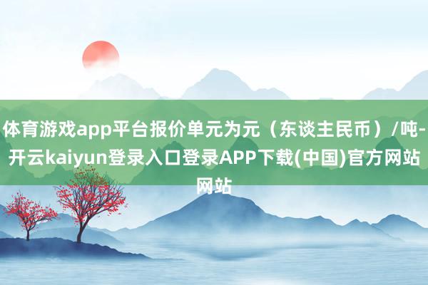 体育游戏app平台报价单元为元(东谈主民币)/吨-开云kaiyun登录入口登录APP下载(中国)官方网站