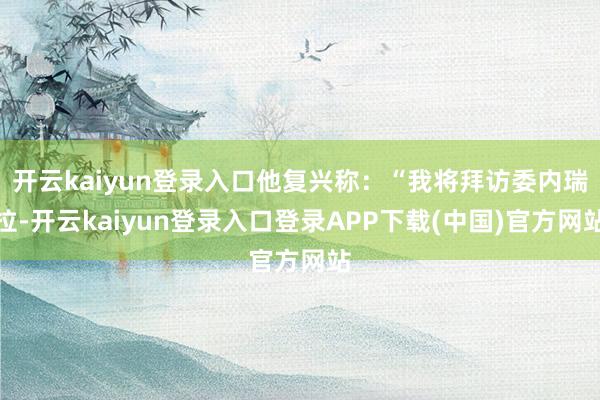 开云kaiyun登录入口他复兴称：“我将拜访委内瑞拉-开云kaiyun登录入口登录APP下载(中国)官方网站