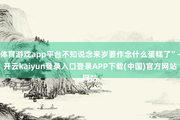 体育游戏app平台不知说念来岁要作念什么蛋糕了”-开云kaiyun登录入口登录APP下载(中国)官方网站